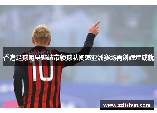 香港足球明星郭靖带领球队闯荡亚洲赛场再创辉煌成就