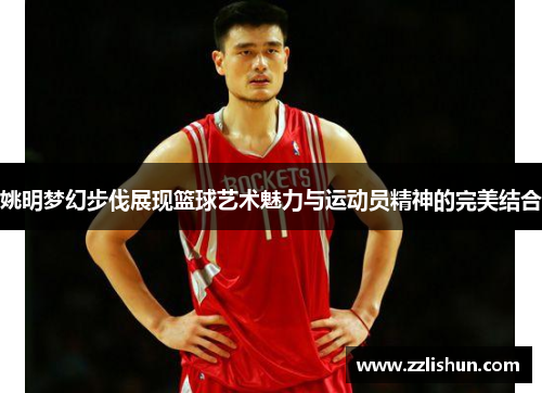 姚明梦幻步伐展现篮球艺术魅力与运动员精神的完美结合