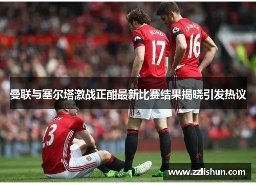 曼联与塞尔塔激战正酣最新比赛结果揭晓引发热议